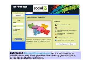 ENREDAD@S (http://enredados.socialgo.com) es una red privada de los
alumnos del IES Joaquín Araújo (Fuenlabrada – Madrid), gestionada por la
asociación de alumnos del instituto.
 