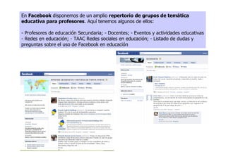 En Facebook disponemos de un amplio repertorio de grupos de temática
educativa para profesores. Aquí tenemos algunos de ellos:

- Profesores de educación Secundaria; - Docentes; - Eventos y actividades educativas
- Redes en educación; - TAAC Redes sociales en educación; - Listado de dudas y
preguntas sobre el uso de Facebook en educación
 