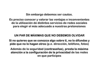Sin embargo debemos ser cautos.
Es preciso conocer y valorar las ventajas e inconvenientes
 de la utilización de distintos servicios de redes sociales
  para elegir el más adecuado a nuestras pretensiones


             MÁ
   UN PAR DE MÁXIMAS QUE NO DEBEMOS OLVIDAR
                                         tí
Si no quieres que se conozca algo sobre tí, no lo difundas y
pide que no lo hagan otros (p.e. dirección, teléfono, fotos)
 Además de la seguridad (contraseñas), presta la máxima
                          contraseñ
                          contrase as              má
 atenció
 atención a la configuración de la privacidad de las redes
               configuració
                     en que participes
 