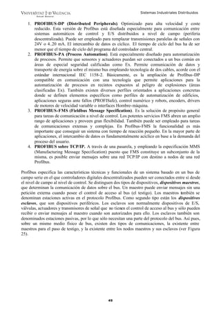 Sistemas Industriales Distribuidos


   1. PROFIBUS-DP (Distributed Peripherals). Optimizado para alta velocidad y coste
      reducido. Esta versión de Profibus está diseñada especialmente para comunicación entre
      sistemas automáticos de control y E/S distribuidos a nivel de campo (periferia
      descentralizada). Puede ser empleado para remplazar transmisiones paralelas de señales con
      24V o 4..20 mA. El intercambio de datos es cíclico. El tiempo de ciclo del bus ha de ser
      menor que el tiempo de ciclo del programa del controlador central.
   2. PROFIBUS-PA (Process Automation). Está especialmente diseñado para automatización
      de procesos. Permite que sensores y actuadores puedan ser conectados a un bus común en
      áreas de especial seguridad calificadas como Ex. Permite comunicación de datos y
      transporte de energía sobre el mismo bus empleando tecnología de dos cables, acorde con el
      estándar internacional IEC 1158-2. Básicamente, es la ampliación de Profibus-DP
      compatible en comunicación con una tecnología que permite aplicaciones para la
      automatización de procesos en recintos expuestos al peligro de explosiones (áreas
      clasificadas Ex). También existen diversos perfiles orientados a aplicaciones concretas
      donde se definen elementos específicos como perfiles de automatización de edificios,
      aplicaciones seguras ante fallos (PROFISafe), control numérico y robots, encoders, drivers
      de motores de velocidad variable o interfaces Hombre- máquina.
   3. PROFIBUS-FMS (Fieldbus Message Specification). Es la solución de propósito general
      para tareas de comunicación a nivel de control. Los potentes servicios FMS abren un amplio
      rango de aplicaciones y proveen gran flexibilidad. También puede ser empleado para tareas
      de comunicaciones extensas y complejas. En Profibus-FMS la funcionalidad es más
      importante que conseguir un sistema con tiempo de reacción pequeño. En la mayor parte de
      aplicaciones, el intercambio de datos es fundamentalmente acíclico en base a la demanda del
      proceso del usuario.
   4. PROFIBUS sobre TCP/IP. A través de una pasarela, y empleando la especificación MMS
      (Manufacturing Message Specification) puesto que FMS constituye un subconjunto de la
      misma, es posible enviar mensajes sobre una red TCP/IP con destino a nodos de una red
      Profibus.

Profibus especifica las características técnicas y funcionales de un sistema basado en un bus de
campo serie en el que controladores digitales descentralizados pueden ser conectados entre sí desde
el nivel de campo al nivel de control. Se distinguen dos tipos de dispositivos, dispositivos maestros,
que determinan la comunicación de datos sobre el bus. Un maestro puede enviar mensajes sin una
petición externa cuando posee el control de acceso al bus (el testigo). Los maestros también se
denominan estaciones activas en el protocolo Profibus. Como segundo tipo están los dispositivos
esclavos, que son dispositivos periféricos. Los esclavos son normalmente dispositivos de E/S,
válvulas, actuadores y transmisores de señal que no tienen el control de acceso al bus y sólo pueden
recibir o enviar mensajes al maestro cuando son autorizados para ello. Los esclavos también son
denominados estaciones pasivas, por lo que sólo necesitan una parte del protocolo del bus. Así pues,
sobre un mismo medio físico de bus, existen dos tipos de comunicaciones, la existente entre
maestros para el paso de testigo, y la existente entre los nodos maestros y sus esclavos (ver Figura
25).




                                                 49
 