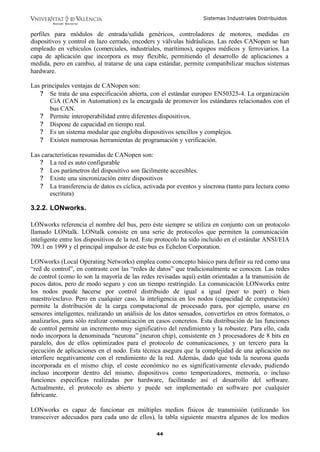 Sistemas Industriales Distribuidos


perfiles para módulos de entrada/salida genéricos, controladores de motores, medidas en
dispositivos y control en lazo cerrado, encoders y válvulas hidráulicas. Las redes CANopen se han
empleado en vehículos (comerciales, industriales, marítimos), equipos médicos y ferroviarios. La
capa de aplicación que incorpora es muy flexible, permitiendo el desarrollo de aplicaciones a
medida, pero en cambio, al tratarse de una capa estándar, permite compatibilizar muchos sistemas
hardware.

Las principales ventajas de CANopen son:
   ? Se trata de una especificación abierta, con el estándar europeo EN50325-4. La organización
       CiA (CAN in Automation) es la encargada de promover los estándares relacionados con el
       bus CAN.
   ? Permite interoperabilidad entre diferentes dispositivos.
   ? Dispone de capacidad en tiempo real.
   ? Es un sistema modular que engloba dispositivos sencillos y complejos.
   ? Existen numerosas herramientas de programación y verificación.

Las características resumidas de CANopen son:
   ? La red es auto configurable
   ? Los parámetros del dispositivo son fácilmente accesibles.
   ? Existe una sincronización entre dispositivos
   ? La transferencia de datos es cíclica, activada por eventos y síncrona (tanto para lectura como
       escritura)

3.2.2. LONworks.

LONworks referencia el nombre del bus, pero éste siempre se utiliza en conjunto con un protocolo
llamado LONtalk. LONtalk consiste en una serie de protocolos que permiten la comunicación
inteligente entre los dispositivos de la red. Este protocolo ha sido incluido en el estándar ANSI/EIA
709.1 en 1999 y el principal impulsor de este bus es Echelon Corporation.

LONworks (Local Operating Networks) emplea como concepto básico para definir su red como una
“red de control”, en contraste con las “redes de datos” que tradicionalmente se conocen. Las redes
de control (como lo son la mayoría de las redes revisadas aquí) están orientadas a la transmisión de
pocos datos, pero de modo seguro y con un tiempo restringido. La comunicación LONworks entre
los nodos puede hacerse por control distribuido de igual a igual (peer to peer) o bien
maestro/esclavo. Pero en cualquier caso, la inteligencia en los nodos (capacidad de computación)
permite la distribución de la carga computacional de procesado para, por ejemplo, usarse en
sensores inteligentes, realizando un análisis de los datos sensados, convertirlos en otros formatos, o
analizarlos, para sólo realizar comunicación en casos concretos. Esta distribución de las funciones
de control permite un incremento muy significativo del rendimiento y la robustez. Para ello, cada
nodo incorpora la denominada “neurona” (neuron chip), consistente en 3 procesadores de 8 bits en
paralelo, dos de ellos optimizados para el protocolo de comunicaciones, y un tercero para la
ejecución de aplicaciones en el nodo. Esta técnica asegura que la complejidad de una aplicación no
interfiere negativamente con el rendimiento de la red. Además, dado que toda la neurona queda
incorporada en el mismo chip, el coste económico no es significativamente elevado, pudiendo
incluso incorporar dentro del mismo, dispositivos como temporizadores, memoria, o incluso
funciones específicas realizadas por hardware, facilitando así el desarrollo del software.
Actualmente, el protocolo es abierto y puede ser implementado en software por cualquier
fabricante.

LONworks es capaz de funcionar en múltiples medios físicos de transmisión (utilizando los
transceiver adecuados para cada uno de ellos), la tabla siguiente muestra algunos de los medios

                                                 44
 