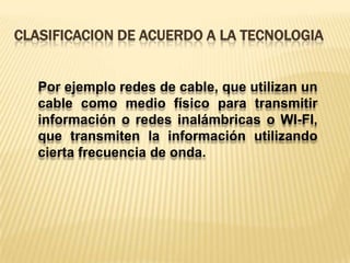 Clasificacion de acuerdo a la tecnologiaPor ejemplo redes de cable, que utilizan un cable como medio físico para transmitir información o redes inalámbricas o WI-FI, que transmiten la información utilizando cierta frecuencia de onda.
