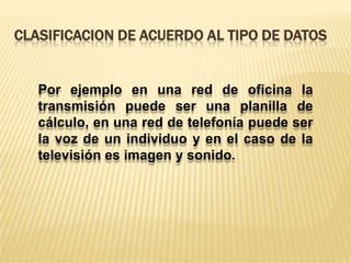Clasificacion de acuerdo al tipo de datosPor ejemplo en una red de oficina la transmisión puede ser una planilla de cálculo, en una red de telefonía puede ser la voz de un individuo y en el caso de la televisión es imagen y sonido.