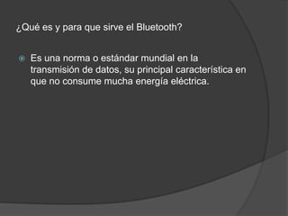 ¿Qué es y para que sirve el Bluetooth?Es una norma o estándar mundial en la transmisión de datos, su principal característica en que no consume mucha energía eléctrica.