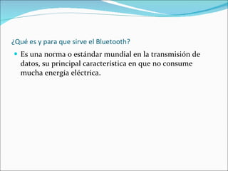 ¿Qué es y para que sirve el Bluetooth? Es una norma o estándar mundial en la transmisión de datos, su principal característica en que no consume mucha energía eléctrica. 