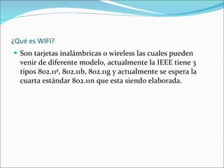 ¿Qué es WIFI? Son tarjetas inalámbricas o wireless las cuales pueden venir de diferente modelo, actualmente la IEEE tiene 3 tipos 802.11ª, 802.11b, 802.11g y actualmente se espera la cuarta estándar 802.11n que esta siendo elaborada. 