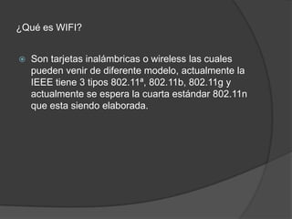¿Qué es WIFI?	Son tarjetas inalámbricas o wireless las cuales pueden venir de diferente modelo, actualmente la IEEE tiene 3 tipos 802.11ª, 802.11b, 802.11g y actualmente se espera la cuarta estándar 802.11n que esta siendo elaborada.