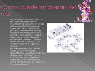Como puede funcionar una redLos dispositivos que constituyen una red funcionan transmitiendo información de uno a otro, en grupos de impulsos eléctricos pequeños (conocidos como paquetes). Cada paquete contiene la dirección del dispositivo transmisor (la dirección fuente) y la del dispositivo receptor (dirección de destino). Parte del equipo que forma la red utiliza esta información de la dirección para ayudar al paquete a llegar a su destino.Las redes Ethernet y Fast Ethernet utilizan un protocolo llamado CSMA/CD (Acceso Múltiple del Sentido de Portadora con Detección de Colisión). Este protocolo permite operar con un único dispositivo al mismo tiempo. Cuando dos dispositivos intentan comunicar.