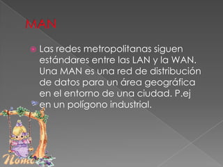 WAN.- redes de área extensa o amplia.LANConjunto de elementos físicos y lógicos que proporcionan interconexión en un área privada y restringida. Por tanto, tiene entre otras las siguientes características:    Restricción geográfica: tiene el ámbito de una oficina, la planta de un edificio, un campus universitario... dependiendo de la tecnología con la que esté construido. La velocidad de transmisión debe ser relativamente elevada.Debe ser privada: Toda la red debe pertenecer a la misma organización.Fiabilidad en las transmisiones: la tasa de error debe ser muy baja, por lo que son redes muy seguras.