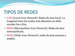 TIPOS DE REDESLAN (Local Area Network): Redes de área local. La longitud entre los nodos más distantes no debe exceder los 5 Km.MAN (Metropolitan Area Network): Redes de área metropolitana.WAN (Wide Area Network): redes de área extensa o amplia.