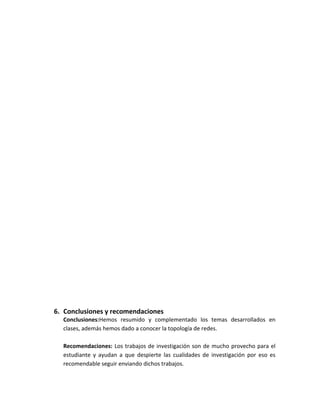 6. Conclusiones y recomendaciones
  Conclusiones:Hemos resumido y complementado los temas desarrollados en
  clases, además hemos dado a conocer la topología de redes.

  Recomendaciones: Los trabajos de investigación son de mucho provecho para el
  estudiante y ayudan a que despierte las cualidades de investigación por eso es
  recomendable seguir enviando dichos trabajos.
 