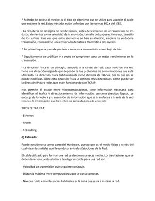 * Método de acceso al medio: es el tipo de algoritmo que se utiliza para acceder al cable
que sostiene la red. Estos métodos están definidos por las normas 802.x del IEEE.

· La circuitería de la tarjeta de red determina, antes del comienzo de la transmisión de los
datos, elementos como velocidad de transmisión, tamaño del paquete, time-out, tamaño
de los buffers. Una vez que estos elementos se han establecido, empieza la verdadera
transmisión, realizándose una conversión de datos a transmitir a dos niveles:

* En primer lugar se pasa de paralelo a serie para transmitirlos como flujo de bits.

* Seguidamente se codifican y a veces se comprimen para un mejor rendimiento en la
transmisión.

· La dirección física es un concepto asociado a la tarjeta de red: Cada nodo de una red
tiene una dirección asignada que depende de los protocolos de comunicaciones que esté
utilizando. La dirección física habitualmente viene definida de fábrica, por lo que no se
puede modificar. Sobre esta dirección física se definen otras direcciones, como puede ser
la dirección IP para redes que estén funcionando con TCP/IP.

Nos permite el enlace entre microcomputadoras, tiene información necesaria para
identificar el trafico y direccionamiento de información, contiene circuitos lógicos, se
encarga de la lectura y transmisión de información que es transferida a través de la red
(maneja la información que hay entre las computadoras de una red).

TIPOS DE TARJETA:

· Ethernet

· Arcnet

· Token Ring

d) Cableado:

Puede considerarse como parte del Hardware, puesto que es el medio físico a través del
cual viajan las señales que llevan datos entre las Estaciones de la Red.

El cable utilizado para formar una red se denomina a veces medio. Los tres factores que se
deben tener en cuenta a la hora de elegir un cable para una red son:

· Velocidad de transmisión que se quiere conseguir.

· Distancia máxima entre computadoras que se van a conectar.

· Nivel de ruido e interferencias habituales en la zona que se va a instalar la red.
 