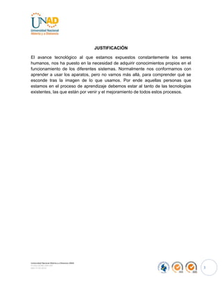 JUSTIFICACIÓN

El avance tecnológico al que estamos expuestos constantemente los seres
humanos, nos ha puesto en la necesidad de adquirir conocimientos propios en el
funcionamiento de los diferentes sistemas. Normalmente nos conformamos con
aprender a usar los aparatos, pero no vamos más allá, para comprender qué se
esconde tras la imagen de lo que usamos. Por ende aquellas personas que
estamos en el proceso de aprendizaje debemos estar al tanto de las tecnologías
existentes, las que están por venir y el mejoramiento de todos estos procesos.




Universidad Nacional Abierta y a Distancia UNAD
FI-GQ-OCMC-004-007
000-17-03-2010                                                                   3
 