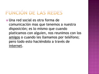  Una red social es otra forma de
 comunicación mas que tenemos a nuestra
 disposición; es lo mismo que cuando
 platicamos con alguien, nos reunimos con los
 amigos o cuando les llamamos por teléfono;
 pero todo esto haciéndolo a través de
 internet.
 