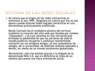    Se estima que el origen de las redes interactivas se
    remontan al año 1995. Tengamos en cuenta que fue en esa
    época cuando Internet había logrado convertirse en una
    herramienta prácticamente masificada.
    Randy Conrads fue el verdadero pionero del servicio,
    mediante la creación del sitio web que llevaba por nombre
    "Classmates", y el cual consistía en una red social que
    brindaba la posibilidad de que las personas de todo el
    mundo pudieran recuperar o continuar manteniendo
    contacto con sus antiguos amigos, ya sea compañeros de
    colegio, de la universidad, de distintos ámbitos laborales y
    demás, en medio de un mundo totalmente globalizado.
    Obviamente, esto fue posible gracias a la llegada de la
    denominada Web 2.0, que en definitiva se trata de un
    sistema que posee una clara orientación social.
 