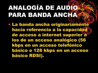ANALOGÍA DE AUDIO PARA BANDA ANCHA La banda ancha originariamente hacía referencia a la capacidad de acceso a internet superior a los de un acceso analógico (56 kbps en un acceso telefónico básico o 128 kbps en un acceso básico RDSI). 