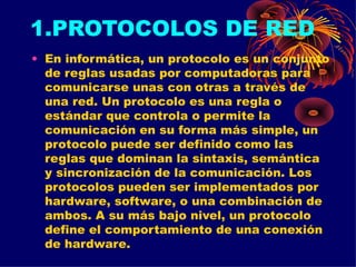 1.PROTOCOLOS DE RED En informática, un protocolo es un conjunto de reglas usadas por computadoras para comunicarse unas con otras a través de una red. Un protocolo es una regla o estándar que controla o permite la comunicación en su forma más simple, un protocolo puede ser definido como las reglas que dominan la sintaxis, semántica y sincronización de la comunicación. Los protocolos pueden ser implementados por hardware, software, o una combinación de ambos. A su más bajo nivel, un protocolo define el comportamiento de una conexión de hardware. 