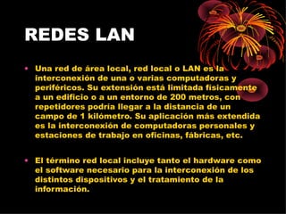 REDES LAN Una red de área local, red local o LAN es la interconexión de una o varias computadoras y periféricos. Su extensión está limitada físicamente a un edificio o a un entorno de 200 metros, con repetidores podría llegar a la distancia de un campo de 1 kilómetro. Su aplicación más extendida es la interconexión de computadoras personales y estaciones de trabajo en oficinas, fábricas, etc. El término red local incluye tanto el hardware como el software necesario para la interconexión de los distintos dispositivos y el tratamiento de la información. 