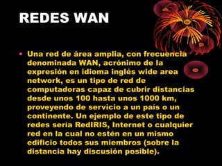 REDES WAN Una red de área amplia, con frecuencia denominada WAN, acrónimo de la expresión en idioma inglés wide area network, es un tipo de red de computadoras capaz de cubrir distancias desde unos 100 hasta unos 1000 km, proveyendo de servicio a un país o un continente. Un ejemplo de este tipo de redes sería RedIRIS, Internet o cualquier red en la cual no estén en un mismo edificio todos sus miembros (sobre la distancia hay discusión posible). 