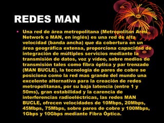REDES MAN Una red de área metropolitana (Metropolitan Area Network o MAN, en inglés) es una red de alta velocidad (banda ancha) que da cobertura en un área geográfica extensa, proporciona capacidad de integración de múltiples servicios mediante la transmisión de datos, voz y vídeo, sobre medios de transmisión tales como fibra óptica y par trenzado (MAN BUCLE), la tecnología de pares de cobre se posiciona como la red mas grande del mundo una excelente alternativa para la creación de redes metropolitanas, por su baja latencia (entre 1 y 50ms), gran estabilidad y la carencia de interferencias radioeléctricas, las redes MAN BUCLE, ofrecen velocidades de 10Mbps, 20Mbps, 45Mbps, 75Mbps, sobre pares de cobre y 100Mbps, 1Gbps y 10Gbps mediante Fibra Óptica. 