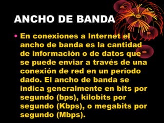 ANCHO DE BANDA En conexiones a Internet el ancho de banda es la cantidad de información o de datos que se puede enviar a través de una conexión de red en un período dado. El ancho de banda se indica generalmente en bits por segundo (bps), kilobits por segundo (Kbps), o megabits por segundo (Mbps). 