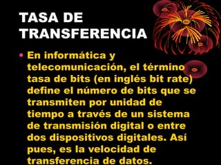 TASA DE TRANSFERENCIA En informática y telecomunicación, el término tasa de bits (en inglés bit rate) define el número de bits que se transmiten por unidad de tiempo a través de un sistema de transmisión digital o entre dos dispositivos digitales. Así pues, es la velocidad de transferencia de datos. 