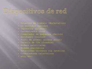 -   Estación de trabajo (Workstation)
-   Un servidor (server)
-   Impresora (printer)
-   Concentrador (Hub)
-   Conmutador de paquetes (Switch)
-   Enrutador (router)
-   Punto de acceso (access point)
-   Consola de CDs (Jukebox)
-   Modems satelitales
-   Modems analógicos
-   Estaciones terrenas vía satélite
-   Conmutadores telefónicos
-   etc, etc.
 