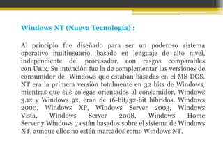 Windows NT (Nueva Tecnología) :

Al principio fue diseñado para ser un poderoso sistema
operativo multiusuario, basado en lenguaje de alto nivel,
independiente del procesador, con rasgos comparables
con Unix. Su intención fue la de complementar las versiones de
consumidor de Windows que estaban basadas en el MS-DOS.
NT era la primera versión totalmente en 32 bits de Windows,
mientras que sus colegas orientados al consumidor, Windows
3.1x y Windows 9x, eran de 16-bit/32-bit híbridos. Windows
2000, Windows XP, Windows Server 2003, Windows
Vista,    Windows      Server     2008,    Windows      Home
Server y Windows 7 están basados sobre el sistema de Windows
NT, aunque ellos no estén marcados como Windows NT.
 
