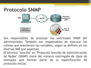 Protocolo SNMP




Son responsables de procesar las solicitudes SNMP del
administrador. También son responsables de ejecutar las
rutinas que mantienen las variables, según se definen en las
diversas MIB que soportan.
El término "sencillo" en "Protocolo Sencillo de Administración
de Redes" (SNMP) viene del número restringido de tipos de
mensajes que forman parte de la especificación de
protocolo inicial.
 