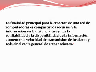 La finalidad principal para la creación de una red de
computadoras es compartir los recursos y la
información en la distancia, asegurar la
confiabilidad y la disponibilidad de la información,
aumentar la velocidad de transmisión de los datos y
reducir el coste general de estas acciones.2
 