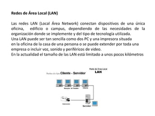 Redes de Área Local (LAN)

Las redes LAN (Local Área Network) conectan dispositivos de una única
oficina, edificio o campus, dependiendo de las necesidades de la
organización donde se implemente y del tipo de tecnología utilizada.
Una LAN puede ser tan sencilla como dos PC y una impresora situada
en la oficina de la casa de una persona o se puede extender por toda una
empresa o incluir voz, sonido y periféricos de video.
En la actualidad el tamaño de las LAN está limitado a unos pocos kilómetros
 