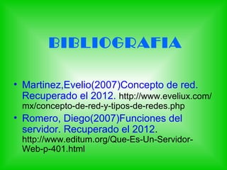 BIBLIOGRAFIA

• Martinez,Evelio(2007)Concepto de red.
  Recuperado el 2012. http://www.eveliux.com/
 mx/concepto-de-red-y-tipos-de-redes.php
• Romero, Diego(2007)Funciones del
  servidor. Recuperado el 2012.
 http://www.editum.org/Que-Es-Un-Servidor-
 Web-p-401.html
 