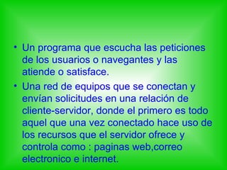 • Un programa que escucha las peticiones
  de los usuarios o navegantes y las
  atiende o satisface.
• Una red de equipos que se conectan y
  envían solicitudes en una relación de
  cliente-servidor, donde el primero es todo
  aquel que una vez conectado hace uso de
  los recursos que el servidor ofrece y
  controla como : paginas web,correo
  electronico e internet.
 