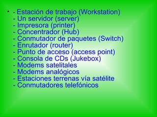 • - Estación de trabajo (Workstation)
 - Un servidor (server)
 - Impresora (printer)
 - Concentrador (Hub)
 - Conmutador de paquetes (Switch)
 - Enrutador (router)
 - Punto de acceso (access point)
 - Consola de CDs (Jukebox)
 - Modems satelitales
 - Modems analógicos
 - Estaciones terrenas vía satélite
 - Conmutadores telefónicos
 