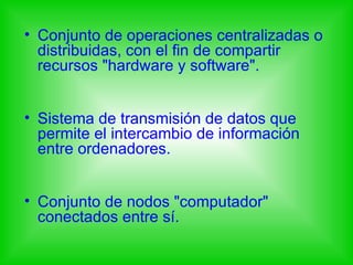 • Conjunto de operaciones centralizadas o
  distribuidas, con el fin de compartir
  recursos "hardware y software".


• Sistema de transmisión de datos que
  permite el intercambio de información
  entre ordenadores.


• Conjunto de nodos "computador"
  conectados entre sí.
 