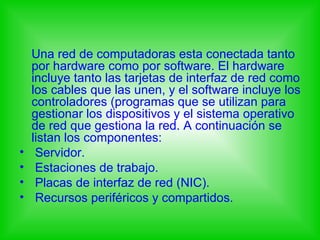 Una red de computadoras esta conectada tanto
    por hardware como por software. El hardware
    incluye tanto las tarjetas de interfaz de red como
    los cables que las unen, y el software incluye los
    controladores (programas que se utilizan para
    gestionar los dispositivos y el sistema operativo
    de red que gestiona la red. A continuación se
    listan los componentes:
•    Servidor.
•    Estaciones de trabajo.
•    Placas de interfaz de red (NIC).
•    Recursos periféricos y compartidos.
 