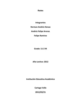 Redes




          Integrantes

    Herman Andrés Henao

     Andrés Felipe Arenas

        Felipe Ramírez




        Grado: 11-2 M




       Año Lectivo: 2012




Institución Educativa Académico



         Cartago Valle

         2012/03/21
 
