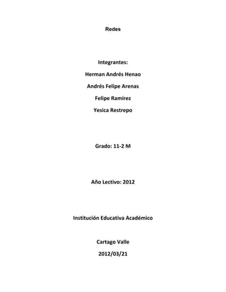 Redes




         Integrantes:

    Herman Andrés Henao

     Andrés Felipe Arenas

        Felipe Ramírez

       Yesica Restrepo




        Grado: 11-2 M




       Año Lectivo: 2012




Institución Educativa Académico



         Cartago Valle

         2012/03/21
 
