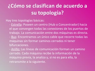 ¿Cómo se clasifican de acuerdo a
         su topología?
Hay tres topologías básicas:
  - Estrella: Poseen un centro (Hub o Concentrador) hacia
  el que convergen todas las conexiones de los puertos de
  trabajo. La comunicación entre dos máquinas es directa.
  - Bus: Encontramos un único cable que recorre todas las
  máquinas sin formar caminos cerrados ni tener
  bifurcaciones.
  - Anillo: Las líneas de comunicación forman un camino
  cerrado. Cada máquina recibe la información de la
  máquina previa, la analiza y, si no es para ella, la
  retransmite a la siguiente.
 
