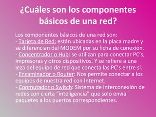 ¿Cuáles son los componentes
     básicos de una red?
Los componentes básicos de una red son:
- Tarjeta de Red: están ubicadas en la placa madre y
se diferencian del MODEM por su ficha de conexión.
- Concentrador o Hub: se utilizan para conectar PC’s,
impresoras y otros dispositivos. Y se refiere a una
ìeza del equipo de red que conecta las PC’s entre sí.
- Encaminador o Router: Nos permite conectar a los
equipos de nuestra red con Internet.
- Conmutador o Switch: Sistema de interconexión de
redes con cierta “inteligencia” que solo envía
paquetes a los puertos correspondientes.
 