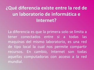 ¿Qué diferencia existe entre la red de
  un laboratorio de informática e
             Internet?

 La diferencia es que la primera solo se limita a
 tener conectados entre si a todas las
 maquinas del mismo laboratorio, es una red
 de tipo local la cual nos permite compartir
 recursos. En cambio, Internet son todas
 aquellas computadoras con acceso a la red
 mundial.
 