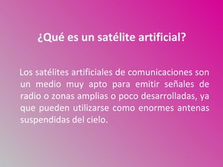 ¿Qué es un satélite artificial?

Los satélites artificiales de comunicaciones son
un medio muy apto para emitir señales de
radio o zonas amplias o poco desarrolladas, ya
que pueden utilizarse como enormes antenas
suspendidas del cielo.
 