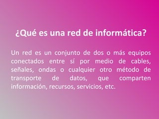 ¿Qué es una red de informática?
Un red es un conjunto de dos o más equipos
conectados entre sí por medio de cables,
señales, ondas o cualquier otro método de
transporte de datos, que comparten
información, recursos, servicios, etc.
 