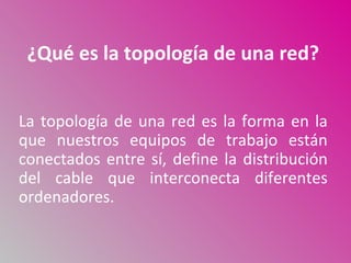 ¿Qué es la topología de una red?


La topología de una red es la forma en la
que nuestros equipos de trabajo están
conectados entre sí, define la distribución
del cable que interconecta diferentes
ordenadores.
 