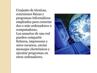 Conjunto de técnicas,
conexiones físicas y
programas informáticos
empleados para conectar
dos o más ordenadores o
computadoras.
Los usuarios de una red
pueden compartir
ficheros, impresoras y
otros recursos, enviar
mensajes electrónicos y
ejecutar programas en
otros ordenadores.
 