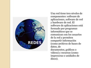 Una red tiene tres niveles de
componentes: software de
aplicaciones, software de red
y hardware de red. El
software de aplicaciones está
formado por programas
informáticos que se
comunican con los usuarios
de la red y permiten
compartir información
(como archivos de bases de
datos, de
documentos, gráficos o
vídeos) y recursos (como
impresoras o unidades de
disco).
 