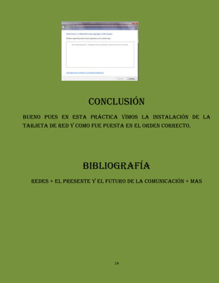 Conclusión
Bueno pues en esta práctica vimos la instalación de la
tarjeta de red y como fue puesta en el orden correcto.




                   Bibliografía
  Redes + el presente y el futuro de la comunicación + mas




                             14
 