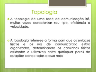 Topologia
A topologia de uma rede de comunicação irá,
 muitas vezes caracterizar seu tipo, eficiência e
 velocidade.



A   topologia refere-se a forma com que os enlaces
 físicos e os nós de comunicação estão
 organizados, determinando os caminhos físicos
 existentes e utilizáveis entre quaisquer pares de
 estações conectadas a essa rede
 