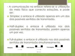 - A comunicação no enlace refere-se a utilização
  do meio físico que conecta estações, e pode
  ser:
 Simplex: o enlace é utilizado apenas em um dos
  dois possíveis sentidos de transmissão.

 Half-duplex:  o enlace é utilizado nos dois
 possíveis sentidos de transmissão, porém apenas
 um por vez.

 Full-duplex:
             o enlace é utilizado nos dois possíveis
 sentidos de transmissão simultaneamente.
 