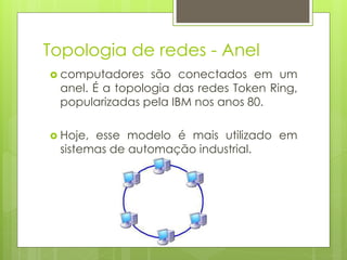 Topologia de redes - Anel
 computadores   são conectados em um
 anel. É a topologia das redes Token Ring,
 popularizadas pela IBM nos anos 80.

 Hoje,esse modelo é mais utilizado em
 sistemas de automação industrial.
 
